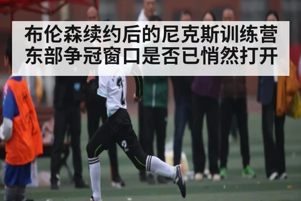 布伦森续约后的尼克斯训练营 东部争冠窗口是否已悄然打开