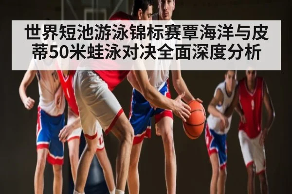 世界短池游泳锦标赛覃海洋与皮蒂50米蛙泳对决全面深度分析
